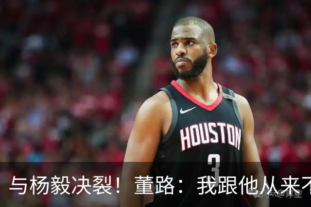 与杨毅决裂！董路：我跟他从来不是一路人 我跟黄健翔也分道扬镳了