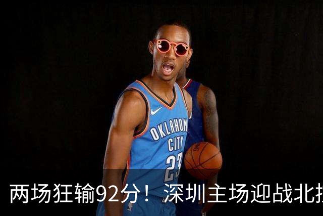 两场狂输92分！深圳主场迎战北控，顾全再输还能坐稳帅位？