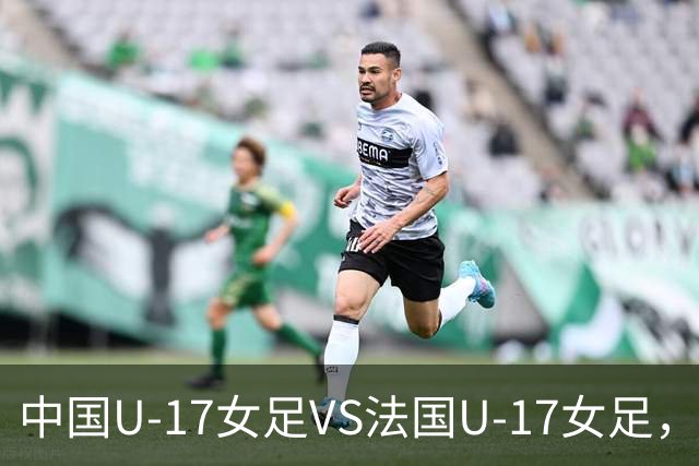 中国U-17女足VS法国U-17女足，中国队首发阵容公布