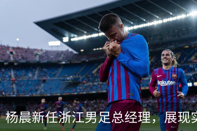杨晨新任浙江男足总经理，展现实力与机遇并存的新篇章
