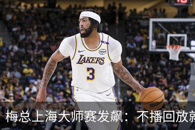 梅总上海大师赛发飙：不播回放就退赛！主裁妥协后，打脸来得比输球还快