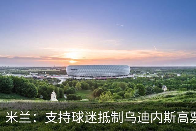 米兰：支持球迷抵制乌迪内斯高票价，理解他们的愤怒