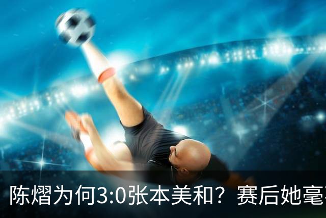 陈熠为何3:0张本美和？赛后她毫不可气说出原因，很淡定