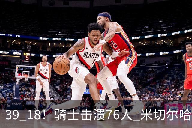 39 18！骑士击溃76人 米切尔哈登双星闪耀，詹姆斯失误不断